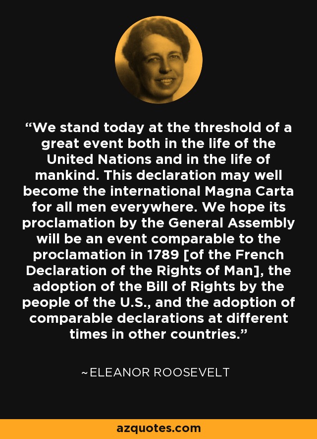 We stand today at the threshold of a great event both in the life of the United Nations and in the life of mankind. This declaration may well become the international Magna Carta for all men everywhere. We hope its proclamation by the General Assembly will be an event comparable to the proclamation in 1789 [of the French Declaration of the Rights of Man], the adoption of the Bill of Rights by the people of the U.S., and the adoption of comparable declarations at different times in other countries. - Eleanor Roosevelt