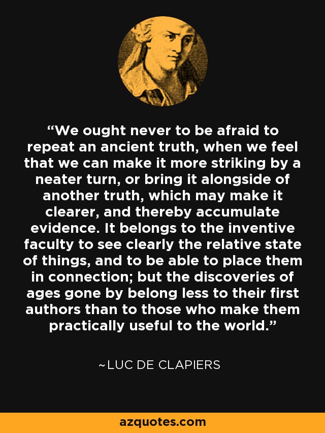 We ought never to be afraid to repeat an ancient truth, when we feel that we can make it more striking by a neater turn, or bring it alongside of another truth, which may make it clearer, and thereby accumulate evidence. It belongs to the inventive faculty to see clearly the relative state of things, and to be able to place them in connection; but the discoveries of ages gone by belong less to their first authors than to those who make them practically useful to the world. - Luc de Clapiers