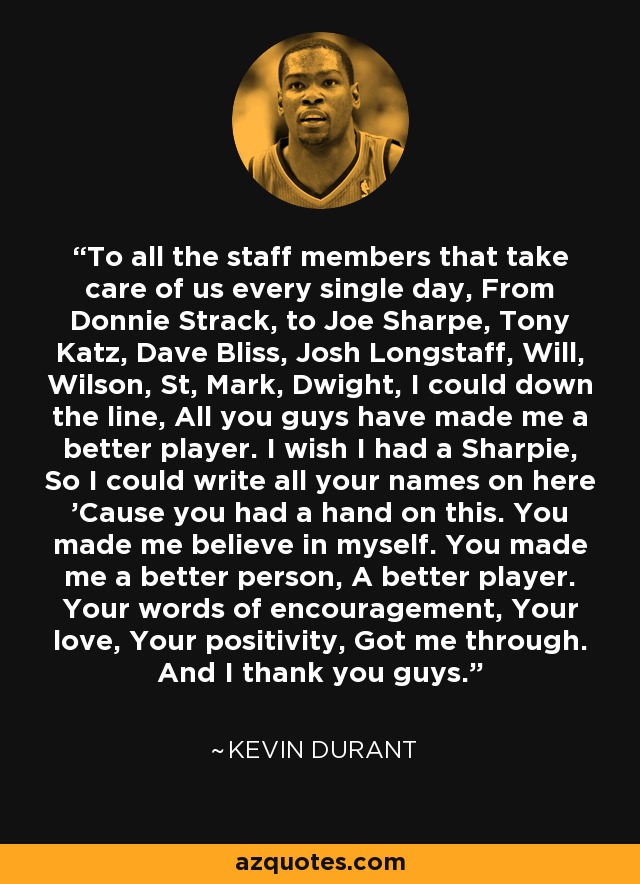 To all the staff members that take care of us every single day, From Donnie Strack, to Joe Sharpe, Tony Katz, Dave Bliss, Josh Longstaff, Will, Wilson, St, Mark, Dwight, I could down the line, All you guys have made me a better player. I wish I had a Sharpie, So I could write all your names on here 'Cause you had a hand on this. You made me believe in myself. You made me a better person, A better player. Your words of encouragement, Your love, Your positivity, Got me through. And I thank you guys. - Kevin Durant