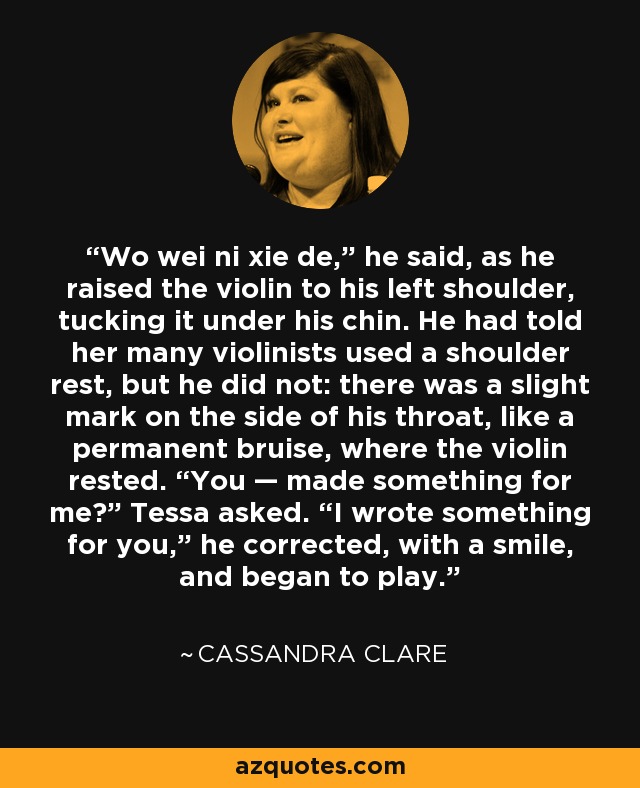 Wo wei ni xie de,” he said, as he raised the violin to his left shoulder, tucking it under his chin. He had told her many violinists used a shoulder rest, but he did not: there was a slight mark on the side of his throat, like a permanent bruise, where the violin rested. “You — made something for me?” Tessa asked. “I wrote something for you,” he corrected, with a smile, and began to play. - Cassandra Clare