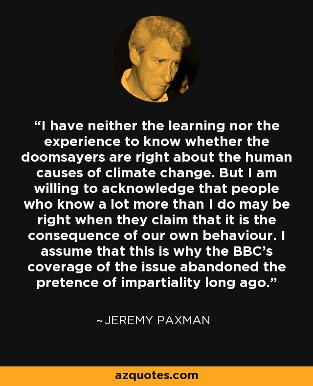 I have neither the learning nor the experience to know whether the doomsayers are right about the human causes of climate change. But I am willing to acknowledge that people who know a lot more than I do may be right when they claim that it is the consequence of our own behaviour. I assume that this is why the BBC's coverage of the issue abandoned the pretence of impartiality long ago. - Jeremy Paxman