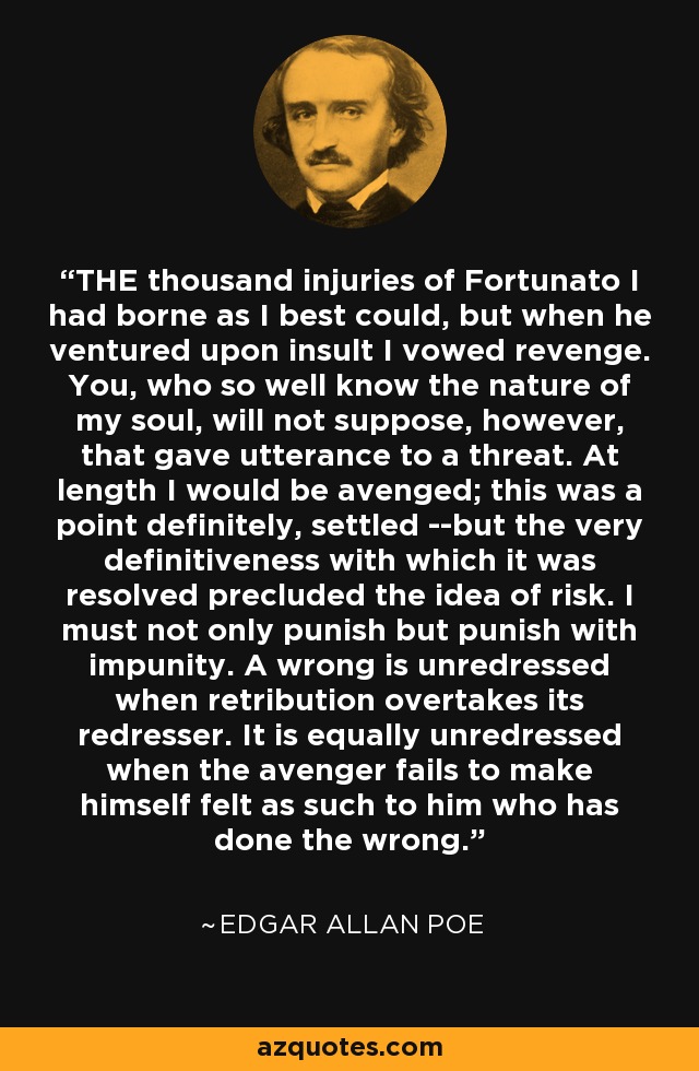 THE thousand injuries of Fortunato I had borne as I best could, but when he ventured upon insult I vowed revenge. You, who so well know the nature of my soul, will not suppose, however, that gave utterance to a threat. At length I would be avenged; this was a point definitely, settled --but the very definitiveness with which it was resolved precluded the idea of risk. I must not only punish but punish with impunity. A wrong is unredressed when retribution overtakes its redresser. It is equally unredressed when the avenger fails to make himself felt as such to him who has done the wrong. - Edgar Allan Poe