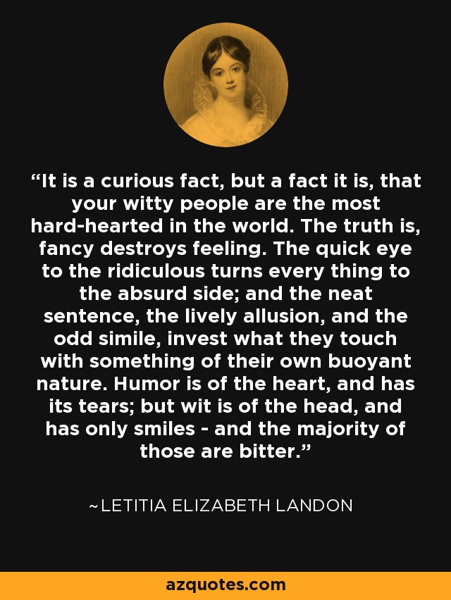 It is a curious fact, but a fact it is, that your witty people are the most hard-hearted in the world. The truth is, fancy destroys feeling. The quick eye to the ridiculous turns every thing to the absurd side; and the neat sentence, the lively allusion, and the odd simile, invest what they touch with something of their own buoyant nature. Humor is of the heart, and has its tears; but wit is of the head, and has only smiles - and the majority of those are bitter. - Letitia Elizabeth Landon