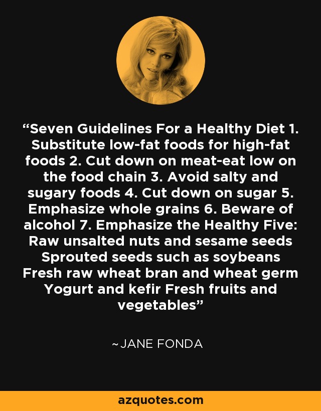 Seven Guidelines For a Healthy Diet 1. Substitute low-fat foods for high-fat foods 2. Cut down on meat-eat low on the food chain 3. Avoid salty and sugary foods 4. Cut down on sugar 5. Emphasize whole grains 6. Beware of alcohol 7. Emphasize the Healthy Five: Raw unsalted nuts and sesame seeds Sprouted seeds such as soybeans Fresh raw wheat bran and wheat germ Yogurt and kefir Fresh fruits and vegetables - Jane Fonda