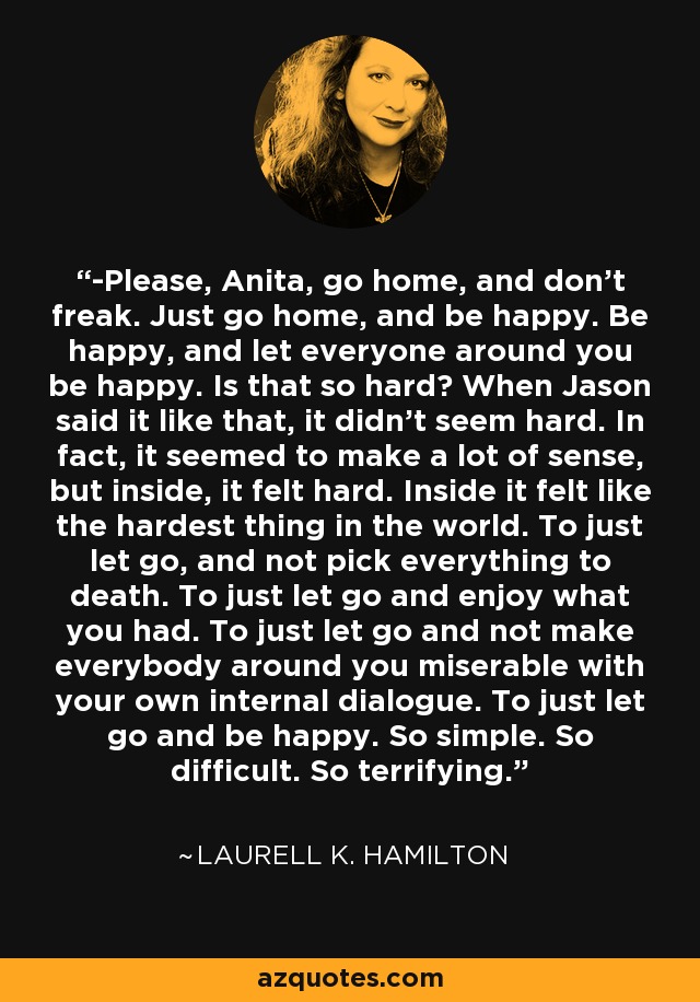 -Please, Anita, go home, and don’t freak. Just go home, and be happy. Be happy, and let everyone around you be happy. Is that so hard? When Jason said it like that, it didn’t seem hard. In fact, it seemed to make a lot of sense, but inside, it felt hard. Inside it felt like the hardest thing in the world. To just let go, and not pick everything to death. To just let go and enjoy what you had. To just let go and not make everybody around you miserable with your own internal dialogue. To just let go and be happy. So simple. So difficult. So terrifying. - Laurell K. Hamilton
