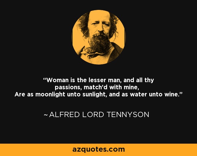 Woman is the lesser man, and all thy passions, match'd with mine, Are as moonlight unto sunlight, and as water unto wine. - Alfred Lord Tennyson