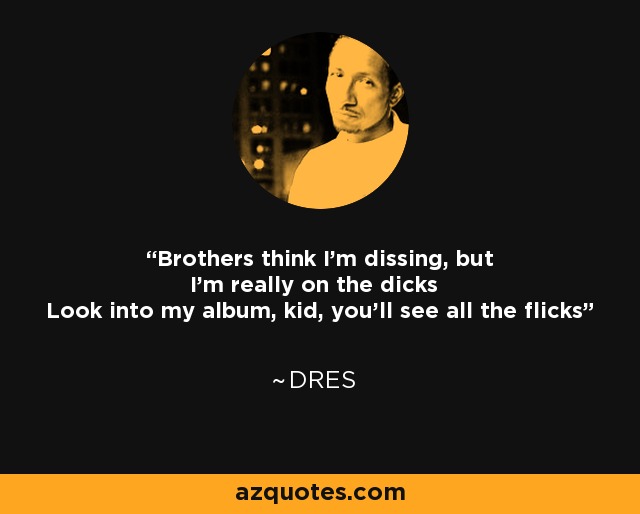 Brothers think I'm dissing, but I'm really on the dicks Look into my album, kid, you'll see all the flicks - Dres