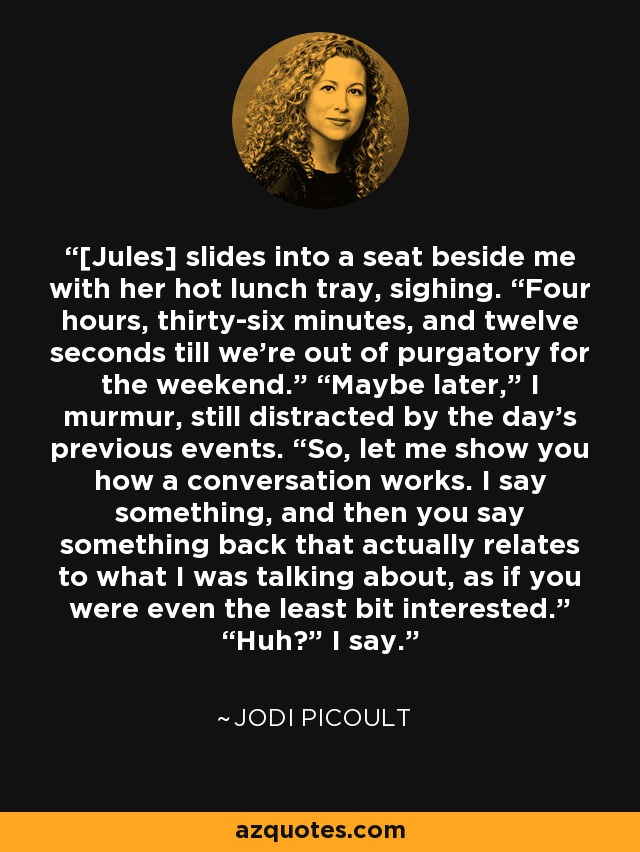 [Jules] slides into a seat beside me with her hot lunch tray, sighing. “Four hours, thirty-six minutes, and twelve seconds till we’re out of purgatory for the weekend.” “Maybe later,” I murmur, still distracted by the day’s previous events. “So, let me show you how a conversation works. I say something, and then you say something back that actually relates to what I was talking about, as if you were even the least bit interested.” “Huh?” I say. - Jodi Picoult