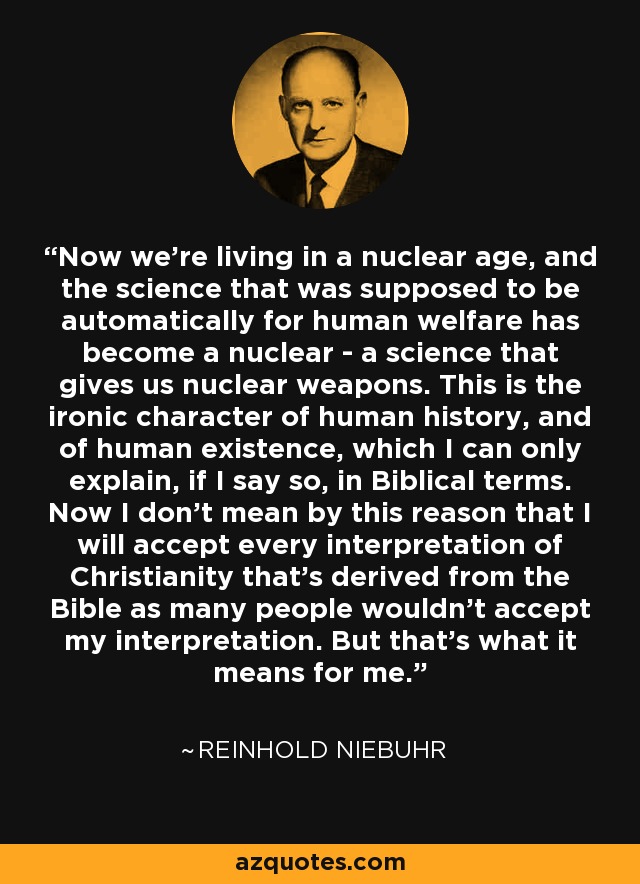Now we're living in a nuclear age, and the science that was supposed to be automatically for human welfare has become a nuclear - a science that gives us nuclear weapons. This is the ironic character of human history, and of human existence, which I can only explain, if I say so, in Biblical terms. Now I don't mean by this reason that I will accept every interpretation of Christianity that's derived from the Bible as many people wouldn't accept my interpretation. But that's what it means for me. - Reinhold Niebuhr