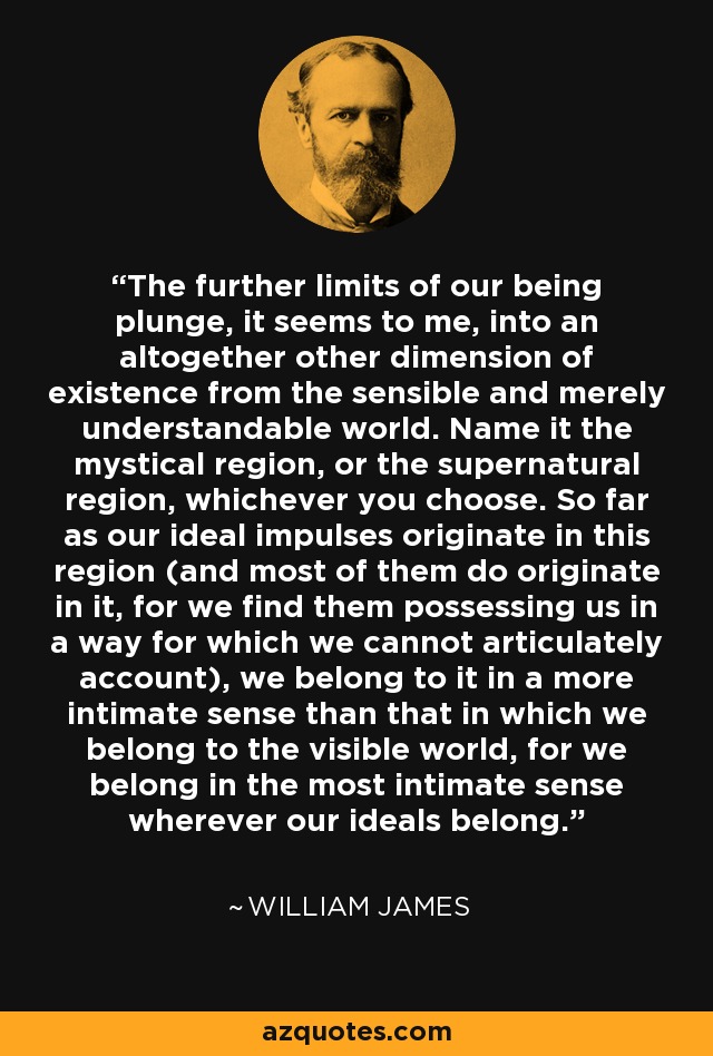 The further limits of our being plunge, it seems to me, into an altogether other dimension of existence from the sensible and merely understandable world. Name it the mystical region, or the supernatural region, whichever you choose. So far as our ideal impulses originate in this region (and most of them do originate in it, for we find them possessing us in a way for which we cannot articulately account), we belong to it in a more intimate sense than that in which we belong to the visible world, for we belong in the most intimate sense wherever our ideals belong. - William James