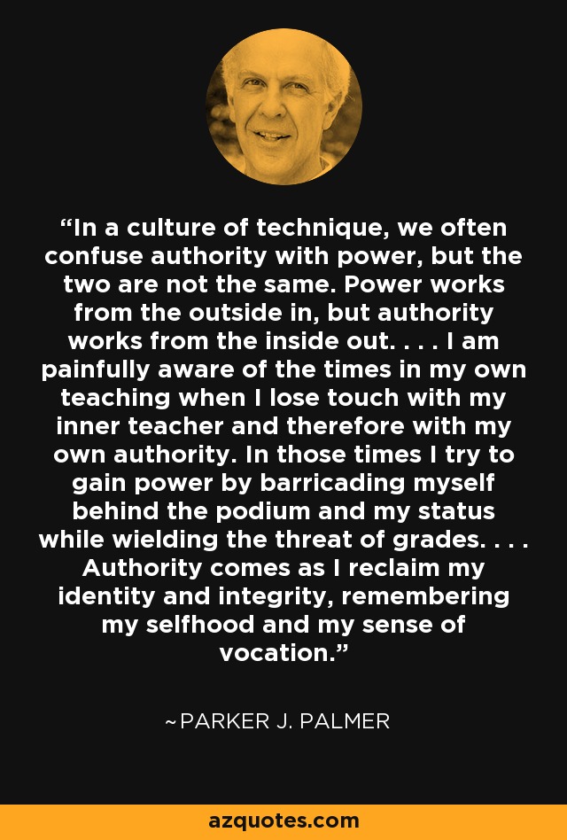 In a culture of technique, we often confuse authority with power, but the two are not the same. Power works from the outside in, but authority works from the inside out. . . . I am painfully aware of the times in my own teaching when I lose touch with my inner teacher and therefore with my own authority. In those times I try to gain power by barricading myself behind the podium and my status while wielding the threat of grades. . . . Authority comes as I reclaim my identity and integrity, remembering my selfhood and my sense of vocation. - Parker J. Palmer