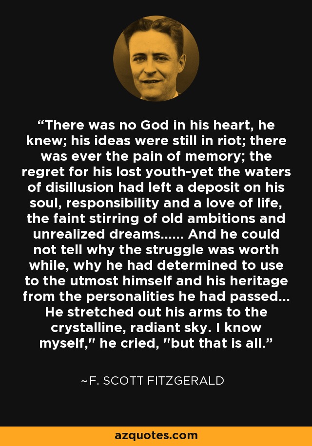 There was no God in his heart, he knew; his ideas were still in riot; there was ever the pain of memory; the regret for his lost youth-yet the waters of disillusion had left a deposit on his soul, responsibility and a love of life, the faint stirring of old ambitions and unrealized dreams...... And he could not tell why the struggle was worth while, why he had determined to use to the utmost himself and his heritage from the personalities he had passed... He stretched out his arms to the crystalline, radiant sky. I know myself,