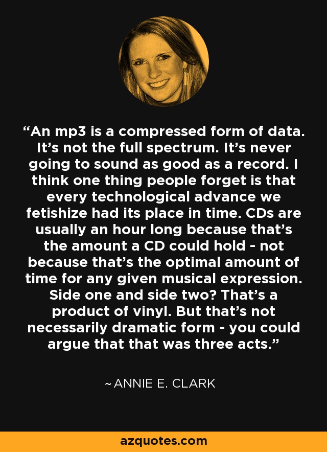 An mp3 is a compressed form of data. It's not the full spectrum. It's never going to sound as good as a record. I think one thing people forget is that every technological advance we fetishize had its place in time. CDs are usually an hour long because that's the amount a CD could hold - not because that's the optimal amount of time for any given musical expression. Side one and side two? That's a product of vinyl. But that's not necessarily dramatic form - you could argue that that was three acts. - Annie E. Clark