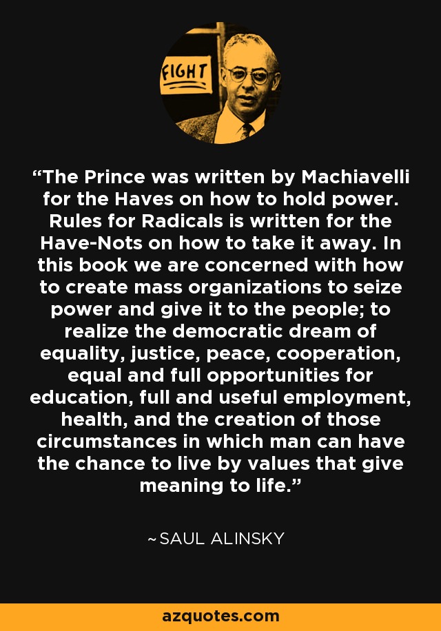 The Prince was written by Machiavelli for the Haves on how to hold power. Rules for Radicals is written for the Have-Nots on how to take it away. In this book we are concerned with how to create mass organizations to seize power and give it to the people; to realize the democratic dream of equality, justice, peace, cooperation, equal and full opportunities for education, full and useful employment, health, and the creation of those circumstances in which man can have the chance to live by values that give meaning to life. - Saul Alinsky