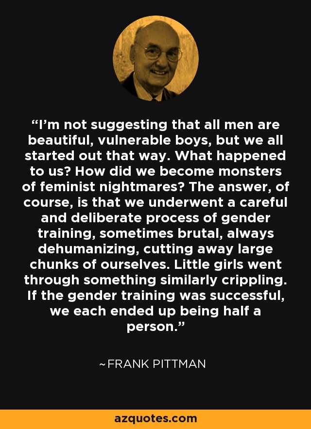 I'm not suggesting that all men are beautiful, vulnerable boys, but we all started out that way. What happened to us? How did we become monsters of feminist nightmares? The answer, of course, is that we underwent a careful and deliberate process of gender training, sometimes brutal, always dehumanizing, cutting away large chunks of ourselves. Little girls went through something similarly crippling. If the gender training was successful, we each ended up being half a person. - Frank Pittman