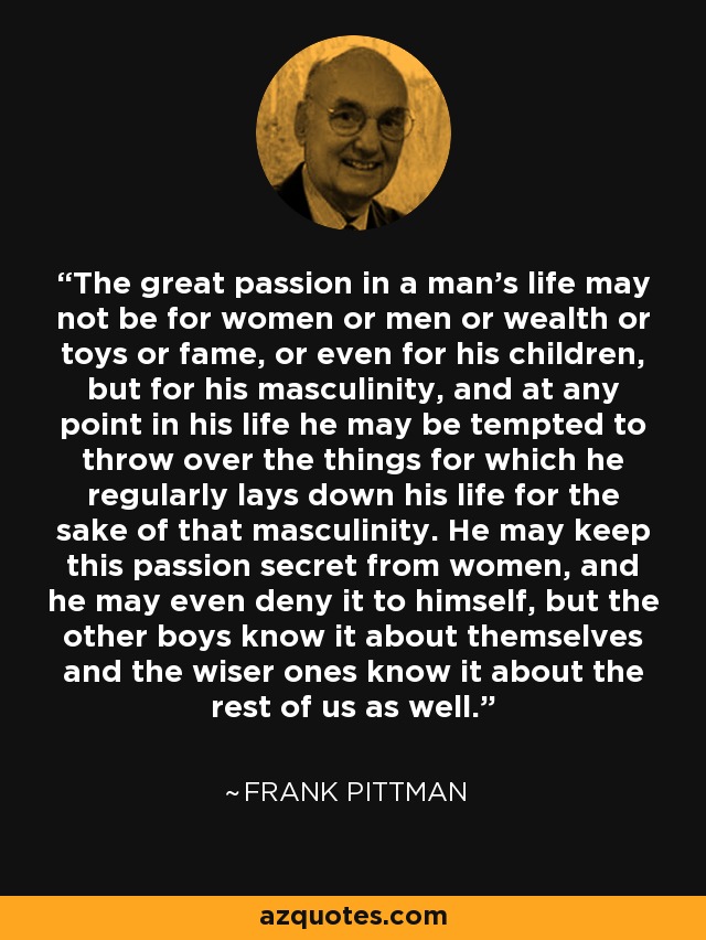 The great passion in a man's life may not be for women or men or wealth or toys or fame, or even for his children, but for his masculinity, and at any point in his life he may be tempted to throw over the things for which he regularly lays down his life for the sake of that masculinity. He may keep this passion secret from women, and he may even deny it to himself, but the other boys know it about themselves and the wiser ones know it about the rest of us as well. - Frank Pittman
