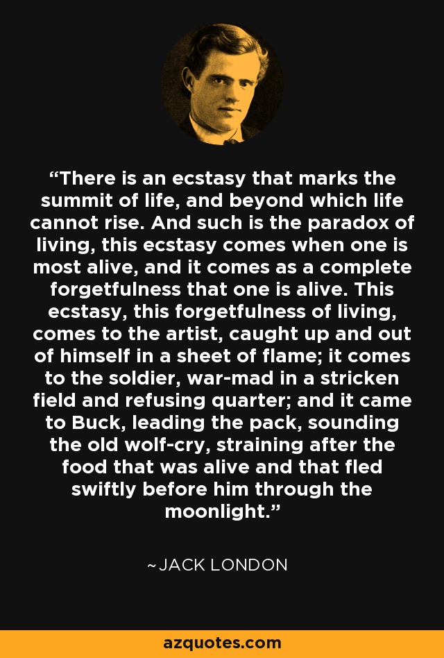 There is an ecstasy that marks the summit of life, and beyond which life cannot rise. And such is the paradox of living, this ecstasy comes when one is most alive, and it comes as a complete forgetfulness that one is alive. This ecstasy, this forgetfulness of living, comes to the artist, caught up and out of himself in a sheet of flame; it comes to the soldier, war-mad in a stricken field and refusing quarter; and it came to Buck, leading the pack, sounding the old wolf-cry, straining after the food that was alive and that fled swiftly before him through the moonlight. - Jack London