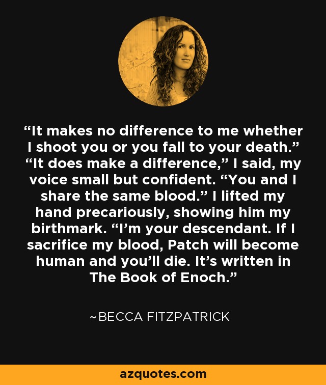 It makes no difference to me whether I shoot you or you fall to your death.” “It does make a difference,” I said, my voice small but confident. “You and I share the same blood.” I lifted my hand precariously, showing him my birthmark. “I’m your descendant. If I sacrifice my blood, Patch will become human and you’ll die. It’s written in The Book of Enoch. - Becca Fitzpatrick