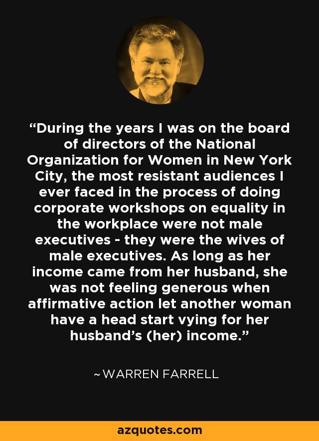 During the years I was on the board of directors of the National Organization for Women in New York City, the most resistant audiences I ever faced in the process of doing corporate workshops on equality in the workplace were not male executives - they were the wives of male executives. As long as her income came from her husband, she was not feeling generous when affirmative action let another woman have a head start vying for her husband's (her) income. - Warren Farrell