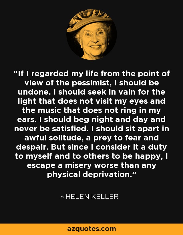 If I regarded my life from the point of view of the pessimist, I should be undone. I should seek in vain for the light that does not visit my eyes and the music that does not ring in my ears. I should beg night and day and never be satisfied. I should sit apart in awful solitude, a prey to fear and despair. But since I consider it a duty to myself and to others to be happy, I escape a misery worse than any physical deprivation. - Helen Keller