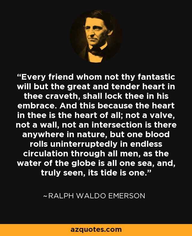Every friend whom not thy fantastic will but the great and tender heart in thee craveth, shall lock thee in his embrace. And this because the heart in thee is the heart of all; not a valve, not a wall, not an intersection is there anywhere in nature, but one blood rolls uninterruptedly in endless circulation through all men, as the water of the globe is all one sea, and, truly seen, its tide is one. - Ralph Waldo Emerson