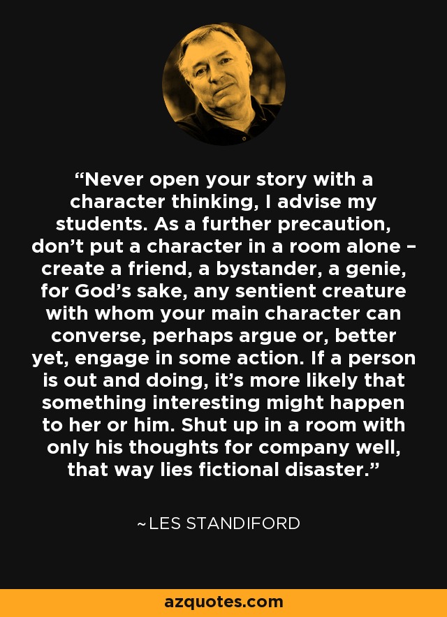 Never open your story with a character thinking, I advise my students. As a further precaution, don’t put a character in a room alone – create a friend, a bystander, a genie, for God’s sake, any sentient creature with whom your main character can converse, perhaps argue or, better yet, engage in some action. If a person is out and doing, it’s more likely that something interesting might happen to her or him. Shut up in a room with only his thoughts for company well, that way lies fictional disaster. - Les Standiford