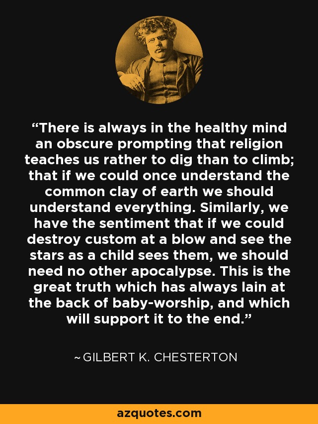 There is always in the healthy mind an obscure prompting that religion teaches us rather to dig than to climb; that if we could once understand the common clay of earth we should understand everything. Similarly, we have the sentiment that if we could destroy custom at a blow and see the stars as a child sees them, we should need no other apocalypse. This is the great truth which has always lain at the back of baby-worship, and which will support it to the end. - Gilbert K. Chesterton