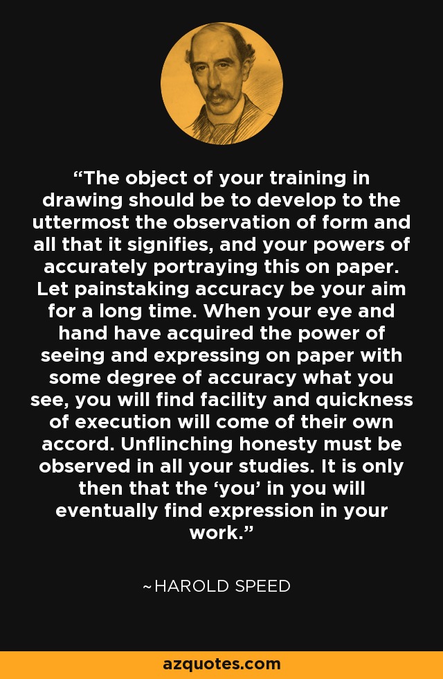The object of your training in drawing should be to develop to the uttermost the observation of form and all that it signifies, and your powers of accurately portraying this on paper. Let painstaking accuracy be your aim for a long time. When your eye and hand have acquired the power of seeing and expressing on paper with some degree of accuracy what you see, you will find facility and quickness of execution will come of their own accord. Unflinching honesty must be observed in all your studies. It is only then that the ‘you’ in you will eventually find expression in your work. - Harold Speed