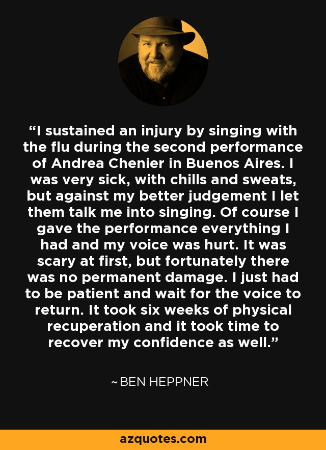 I sustained an injury by singing with the flu during the second performance of Andrea Chenier in Buenos Aires. I was very sick, with chills and sweats, but against my better judgement I let them talk me into singing. Of course I gave the performance everything I had and my voice was hurt. It was scary at first, but fortunately there was no permanent damage. I just had to be patient and wait for the voice to return. It took six weeks of physical recuperation and it took time to recover my confidence as well. - Ben Heppner