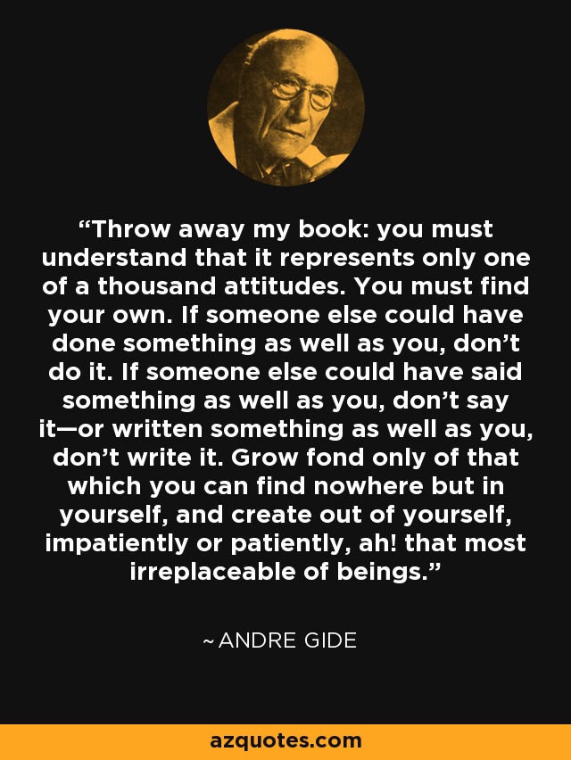 Throw away my book: you must understand that it represents only one of a thousand attitudes. You must find your own. If someone else could have done something as well as you, don’t do it. If someone else could have said something as well as you, don’t say it—or written something as well as you, don’t write it. Grow fond only of that which you can find nowhere but in yourself, and create out of yourself, impatiently or patiently, ah! that most irreplaceable of beings. - Andre Gide