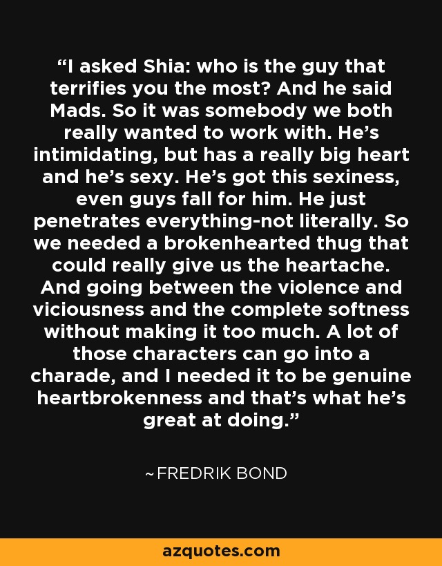 I asked Shia: who is the guy that terrifies you the most? And he said Mads. So it was somebody we both really wanted to work with. He's intimidating, but has a really big heart and he's sexy. He's got this sexiness, even guys fall for him. He just penetrates everything-not literally. So we needed a brokenhearted thug that could really give us the heartache. And going between the violence and viciousness and the complete softness without making it too much. A lot of those characters can go into a charade, and I needed it to be genuine heartbrokenness and that's what he's great at doing. - Fredrik Bond