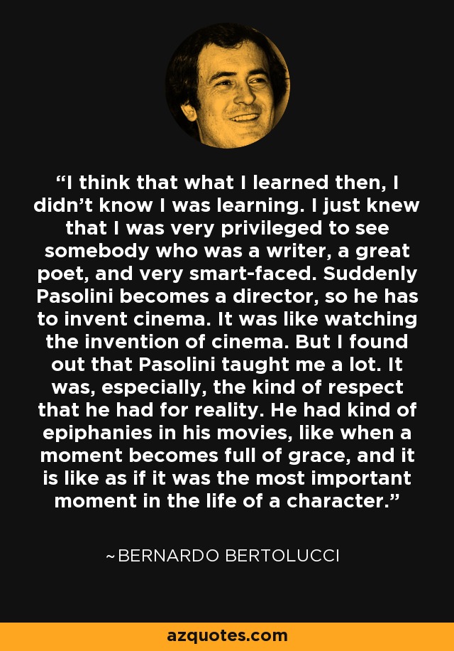 I think that what I learned then, I didn't know I was learning. I just knew that I was very privileged to see somebody who was a writer, a great poet, and very smart-faced. Suddenly Pasolini becomes a director, so he has to invent cinema. It was like watching the invention of cinema. But I found out that Pasolini taught me a lot. It was, especially, the kind of respect that he had for reality. He had kind of epiphanies in his movies, like when a moment becomes full of grace, and it is like as if it was the most important moment in the life of a character. - Bernardo Bertolucci