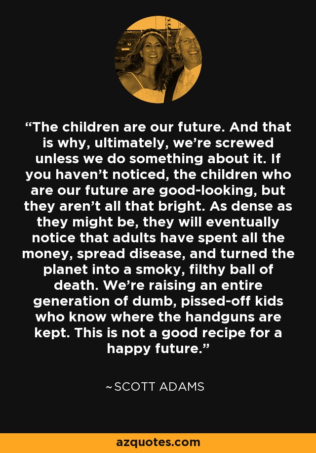 The children are our future. And that is why, ultimately, we're screwed unless we do something about it. If you haven't noticed, the children who are our future are good-looking, but they aren't all that bright. As dense as they might be, they will eventually notice that adults have spent all the money, spread disease, and turned the planet into a smoky, filthy ball of death. We're raising an entire generation of dumb, pissed-off kids who know where the handguns are kept. This is not a good recipe for a happy future. - Scott Adams