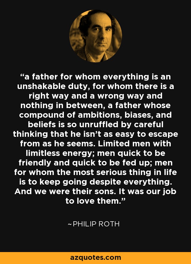 a father for whom everything is an unshakable duty, for whom there is a right way and a wrong way and nothing in between, a father whose compound of ambitions, biases, and beliefs is so unruffled by careful thinking that he isn’t as easy to escape from as he seems. Limited men with limitless energy; men quick to be friendly and quick to be fed up; men for whom the most serious thing in life is to keep going despite everything. And we were their sons. It was our job to love them. - Philip Roth