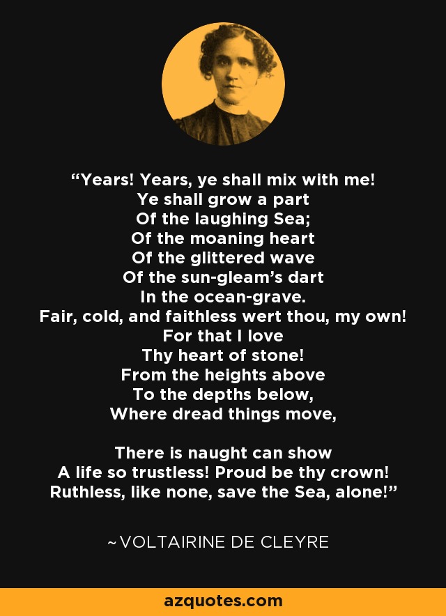 Years! Years, ye shall mix with me! Ye shall grow a part Of the laughing Sea; Of the moaning heart Of the glittered wave Of the sun-gleam's dart In the ocean-grave. Fair, cold, and faithless wert thou, my own! For that I love Thy heart of stone! From the heights above To the depths below, Where dread things move, There is naught can show A life so trustless! Proud be thy crown! Ruthless, like none, save the Sea, alone! - Voltairine de Cleyre