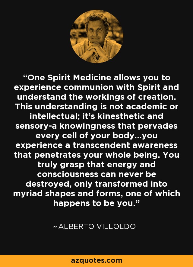 One Spirit Medicine allows you to experience communion with Spirit and understand the workings of creation. This understanding is not academic or intellectual; it’s kinesthetic and sensory-a knowingness that pervades every cell of your body...you experience a transcendent awareness that penetrates your whole being. You truly grasp that energy and consciousness can never be destroyed, only transformed into myriad shapes and forms, one of which happens to be you. - Alberto Villoldo