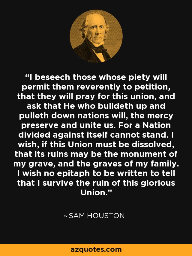 I beseech those whose piety will permit them reverently to petition, that they will pray for this union, and ask that He who buildeth up and pulleth down nations will, the mercy preserve and unite us. For a Nation divided against itself cannot stand. I wish, if this Union must be dissolved, that its ruins may be the monument of my grave, and the graves of my family. I wish no epitaph to be written to tell that I survive the ruin of this glorious Union. - Sam Houston