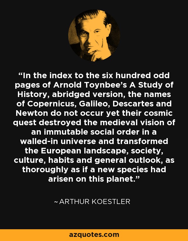 In the index to the six hundred odd pages of Arnold Toynbee's A Study of History, abridged version, the names of Copernicus, Galileo, Descartes and Newton do not occur yet their cosmic quest destroyed the medieval vision of an immutable social order in a walled-in universe and transformed the European landscape, society, culture, habits and general outlook, as thoroughly as if a new species had arisen on this planet. - Arthur Koestler