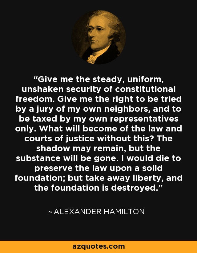 Give me the steady, uniform, unshaken security of constitutional freedom. Give me the right to be tried by a jury of my own neighbors, and to be taxed by my own representatives only. What will become of the law and courts of justice without this? The shadow may remain, but the substance will be gone. I would die to preserve the law upon a solid foundation; but take away liberty, and the foundation is destroyed. - Alexander Hamilton