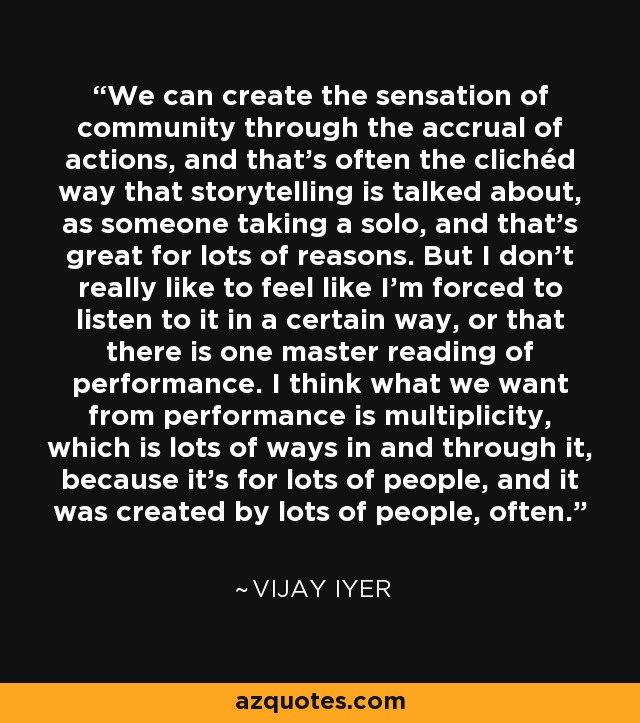 We can create the sensation of community through the accrual of actions, and that's often the clichéd way that storytelling is talked about, as someone taking a solo, and that's great for lots of reasons. But I don't really like to feel like I'm forced to listen to it in a certain way, or that there is one master reading of performance. I think what we want from performance is multiplicity, which is lots of ways in and through it, because it's for lots of people, and it was created by lots of people, often. - Vijay Iyer