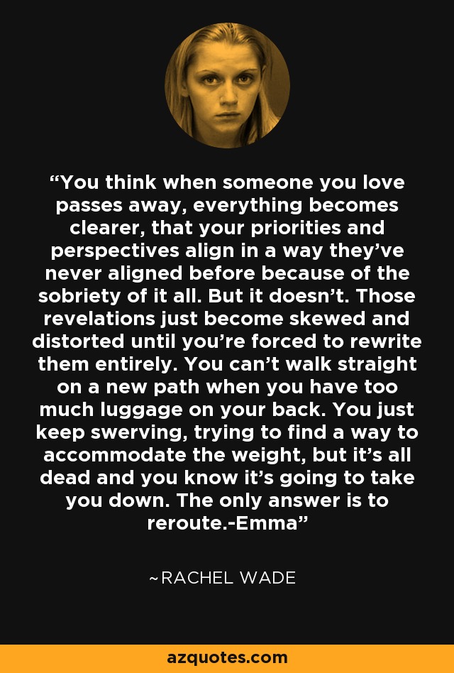 You think when someone you love passes away, everything becomes clearer, that your priorities and perspectives align in a way they've never aligned before because of the sobriety of it all. But it doesn't. Those revelations just become skewed and distorted until you're forced to rewrite them entirely. You can't walk straight on a new path when you have too much luggage on your back. You just keep swerving, trying to find a way to accommodate the weight, but it's all dead and you know it's going to take you down. The only answer is to reroute.-Emma - Rachel Wade