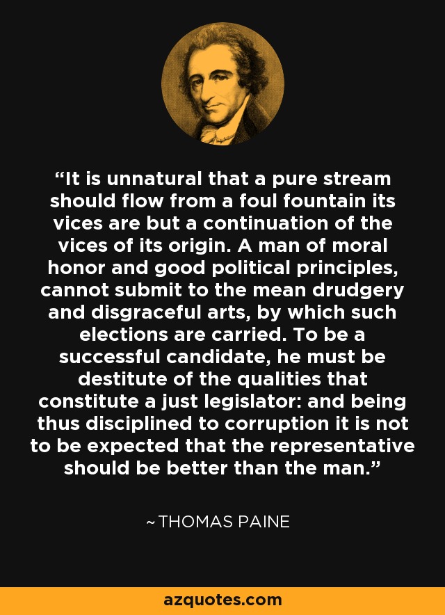It is unnatural that a pure stream should flow from a foul fountain its vices are but a continuation of the vices of its origin. A man of moral honor and good political principles, cannot submit to the mean drudgery and disgraceful arts, by which such elections are carried. To be a successful candidate, he must be destitute of the qualities that constitute a just legislator: and being thus disciplined to corruption it is not to be expected that the representative should be better than the man. - Thomas Paine