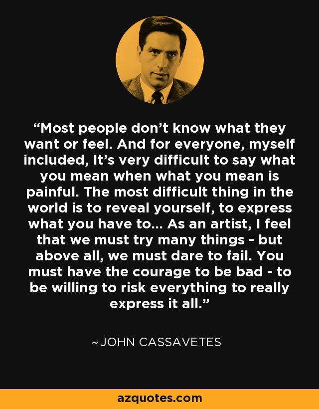 Most people don't know what they want or feel. And for everyone, myself included, It's very difficult to say what you mean when what you mean is painful. The most difficult thing in the world is to reveal yourself, to express what you have to... As an artist, I feel that we must try many things - but above all, we must dare to fail. You must have the courage to be bad - to be willing to risk everything to really express it all. - John Cassavetes