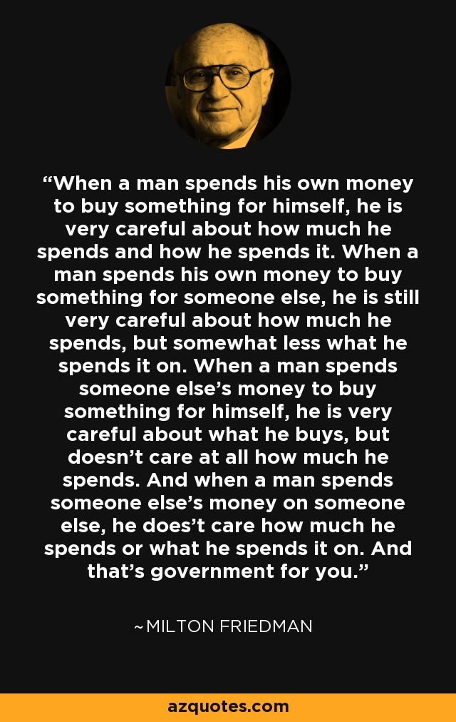 When a man spends his own money to buy something for himself, he is very careful about how much he spends and how he spends it. When a man spends his own money to buy something for someone else, he is still very careful about how much he spends, but somewhat less what he spends it on. When a man spends someone else's money to buy something for himself, he is very careful about what he buys, but doesn't care at all how much he spends. And when a man spends someone else's money on someone else, he does't care how much he spends or what he spends it on. And that's government for you. - Milton Friedman