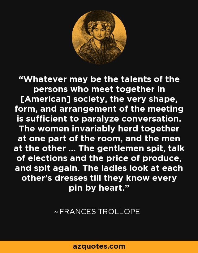 Whatever may be the talents of the persons who meet together in [American] society, the very shape, form, and arrangement of the meeting is sufficient to paralyze conversation. The women invariably herd together at one part of the room, and the men at the other ... The gentlemen spit, talk of elections and the price of produce, and spit again. The ladies look at each other's dresses till they know every pin by heart. - Frances Trollope