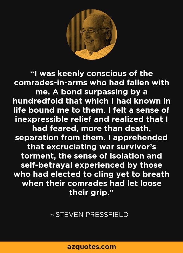 I was keenly conscious of the comrades-in-arms who had fallen with me. A bond surpassing by a hundredfold that which I had known in life bound me to them. I felt a sense of inexpressible relief and realized that I had feared, more than death, separation from them. I apprehended that excruciating war survivor's torment, the sense of isolation and self-betrayal experienced by those who had elected to cling yet to breath when their comrades had let loose their grip. - Steven Pressfield