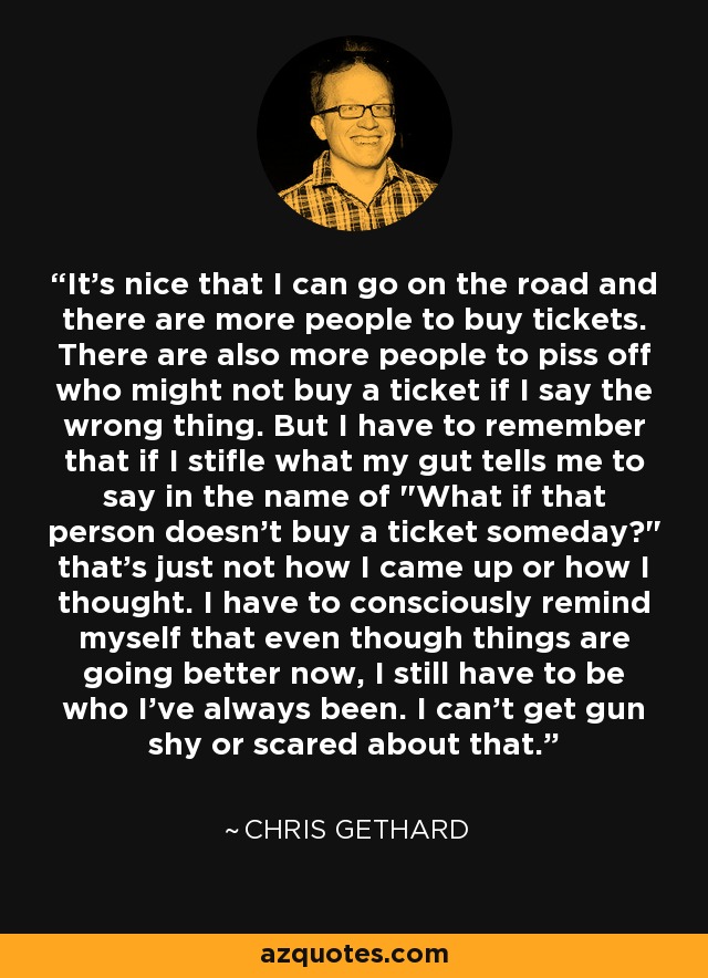 It's nice that I can go on the road and there are more people to buy tickets. There are also more people to piss off who might not buy a ticket if I say the wrong thing. But I have to remember that if I stifle what my gut tells me to say in the name of 