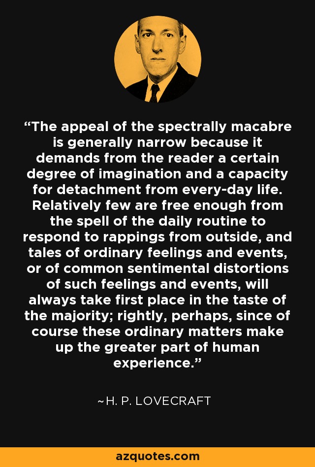 The appeal of the spectrally macabre is generally narrow because it demands from the reader a certain degree of imagination and a capacity for detachment from every-day life. Relatively few are free enough from the spell of the daily routine to respond to rappings from outside, and tales of ordinary feelings and events, or of common sentimental distortions of such feelings and events, will always take first place in the taste of the majority; rightly, perhaps, since of course these ordinary matters make up the greater part of human experience. - H. P. Lovecraft