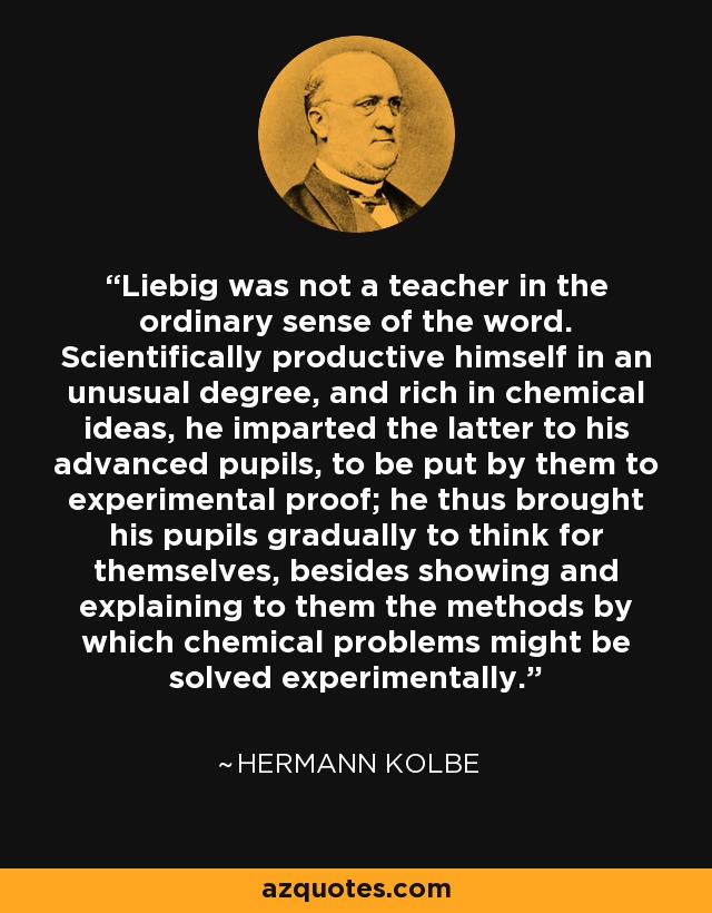 Liebig was not a teacher in the ordinary sense of the word. Scientifically productive himself in an unusual degree, and rich in chemical ideas, he imparted the latter to his advanced pupils, to be put by them to experimental proof; he thus brought his pupils gradually to think for themselves, besides showing and explaining to them the methods by which chemical problems might be solved experimentally. - Hermann Kolbe
