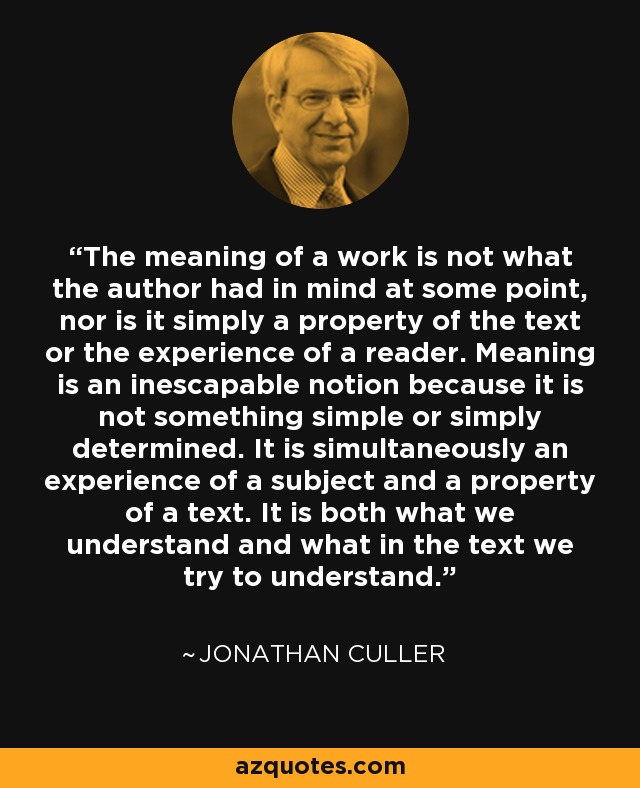 The meaning of a work is not what the author had in mind at some point, nor is it simply a property of the text or the experience of a reader. Meaning is an inescapable notion because it is not something simple or simply determined. It is simultaneously an experience of a subject and a property of a text. It is both what we understand and what in the text we try to understand. - Jonathan Culler